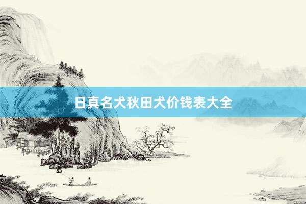 日真名犬秋田犬价钱表大全